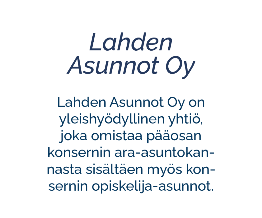 Tytäryhtiö: Lahden Asunnot Oy. Lahden Asunnot Oy on yleishyödyllinen yhtiö, joka omistaa pääosan konsernin ara-asuntokannasta sisältäen myös konsernin opiskelija-asunnot. 